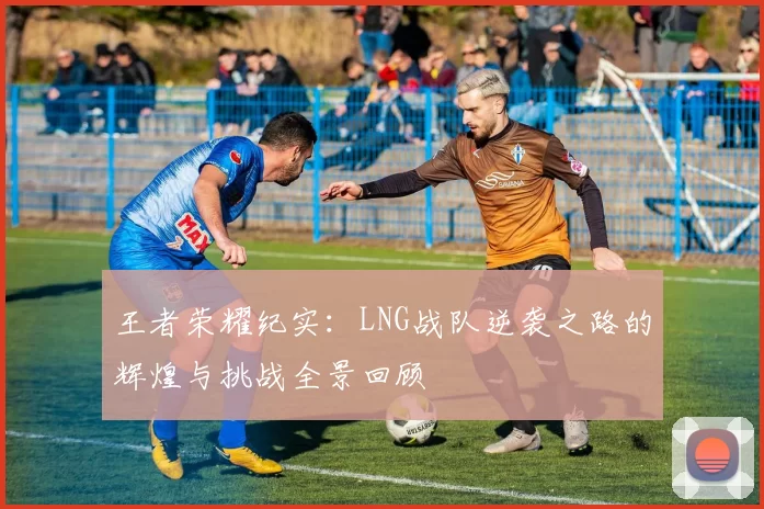 王者荣耀纪实：LNG战队逆袭之路的辉煌与挑战全景回顾