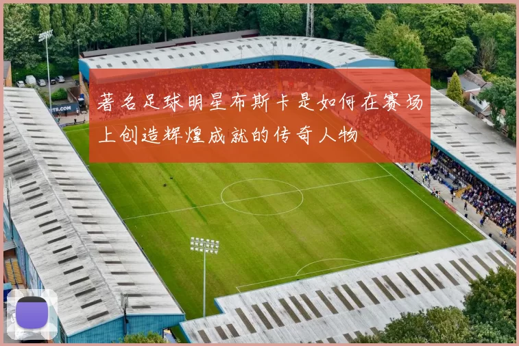 著名足球明星布斯卡是如何在赛场上创造辉煌成就的传奇人物