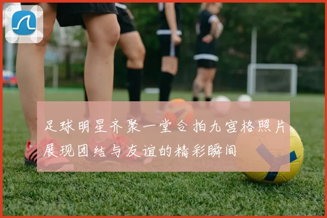 足球明星齐聚一堂合拍九宫格照片展现团结与友谊的精彩瞬间