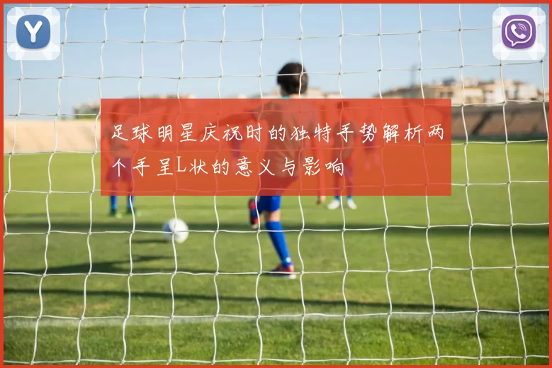足球明星庆祝时的独特手势解析两个手呈L状的意义与影响