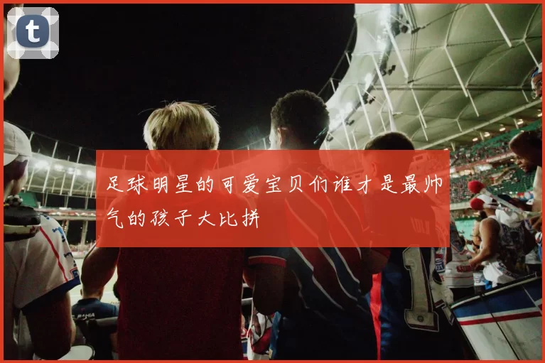 足球明星的可爱宝贝们谁才是最帅气的孩子大比拼