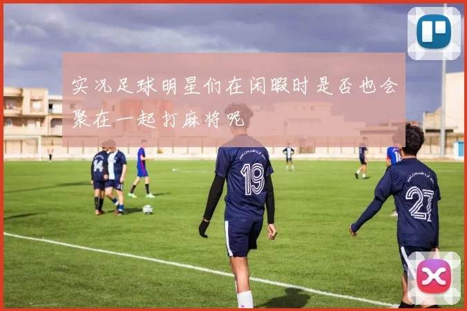 实况足球明星们在闲暇时是否也会聚在一起打麻将呢