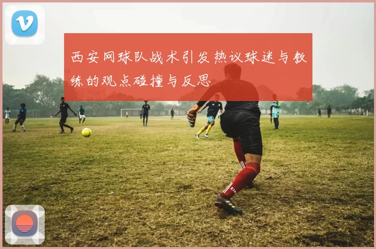 西安网球队战术引发热议球迷与教练的观点碰撞与反思