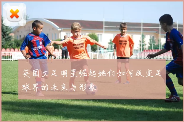 英国女足明星崛起她们如何改变足球界的未来与形象
