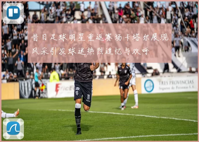 昔日足球明星重返赛场卡塔尔展现风采引发球迷热烈追忆与欢呼