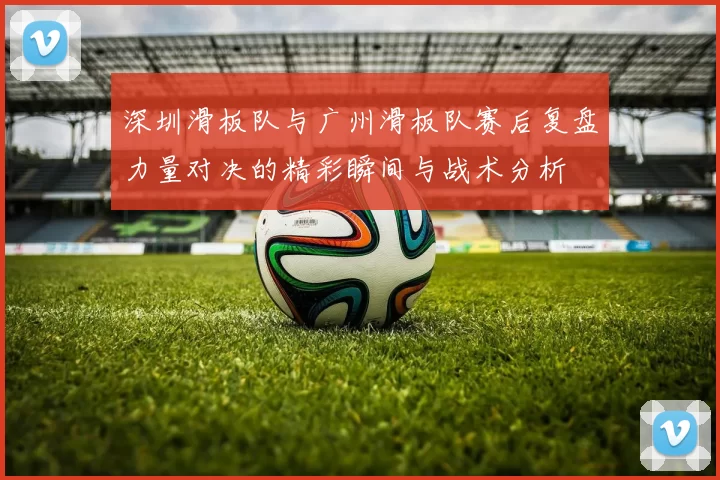 深圳滑板队与广州滑板队赛后复盘力量对决的精彩瞬间与战术分析