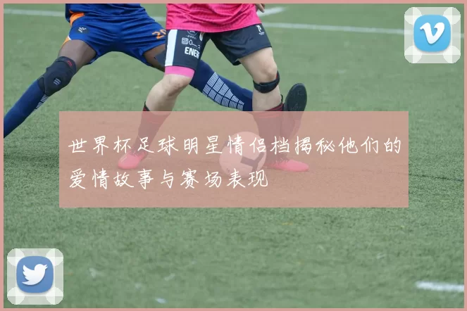 世界杯足球明星情侣档揭秘他们的爱情故事与赛场表现