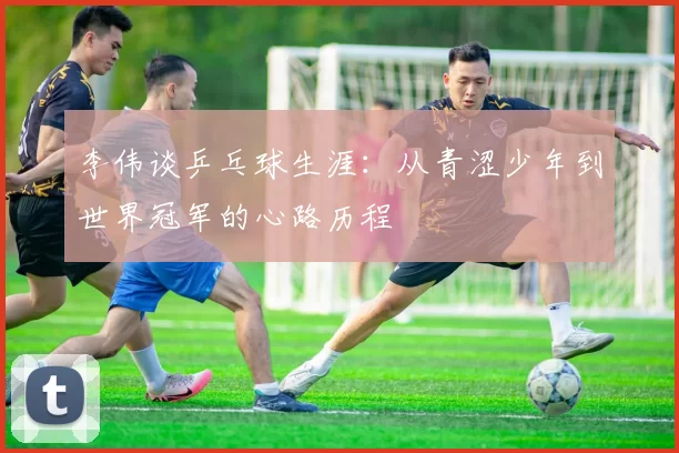 李伟谈乒乓球生涯：从青涩少年到世界冠军的心路历程