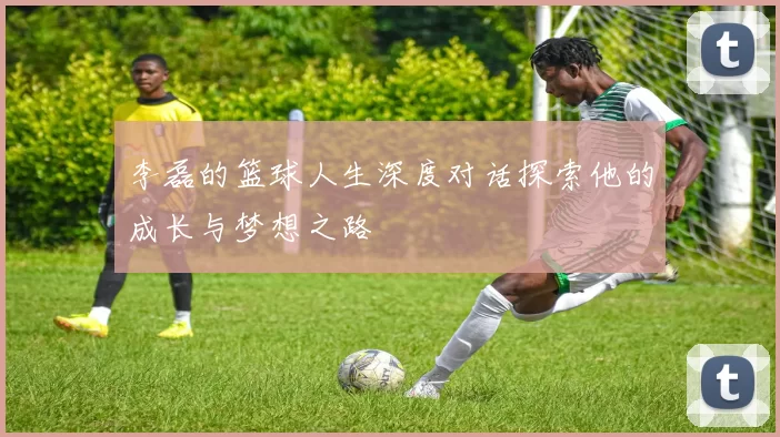 李磊的篮球人生深度对话探索他的成长与梦想之路