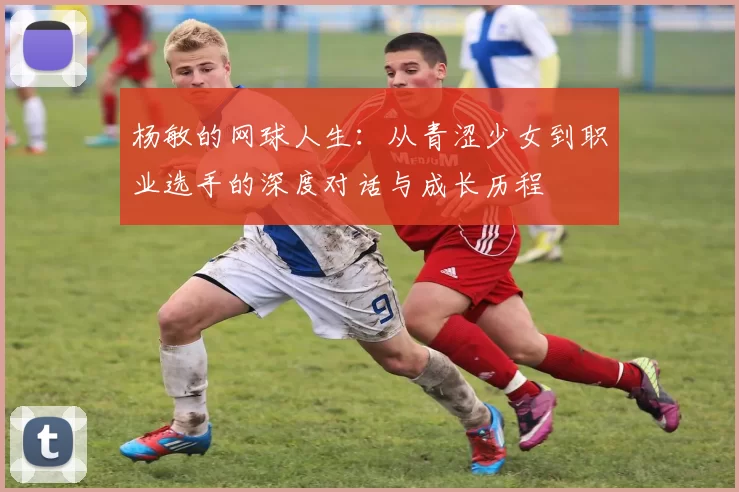 杨敏的网球人生：从青涩少女到职业选手的深度对话与成长历程