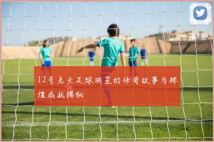 12号光头足球明星的传奇故事与辉煌成就揭秘