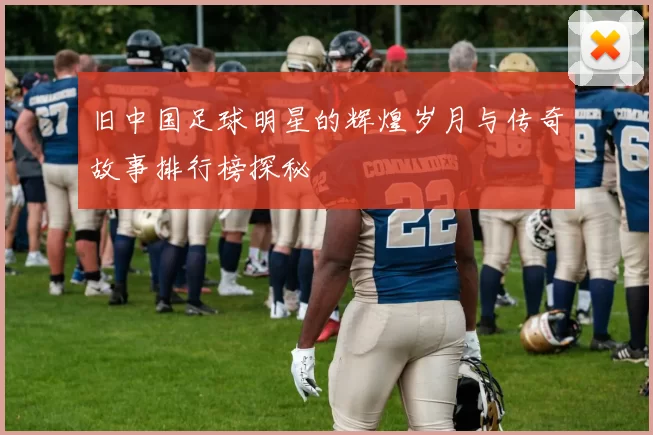 旧中国足球明星的辉煌岁月与传奇故事排行榜探秘