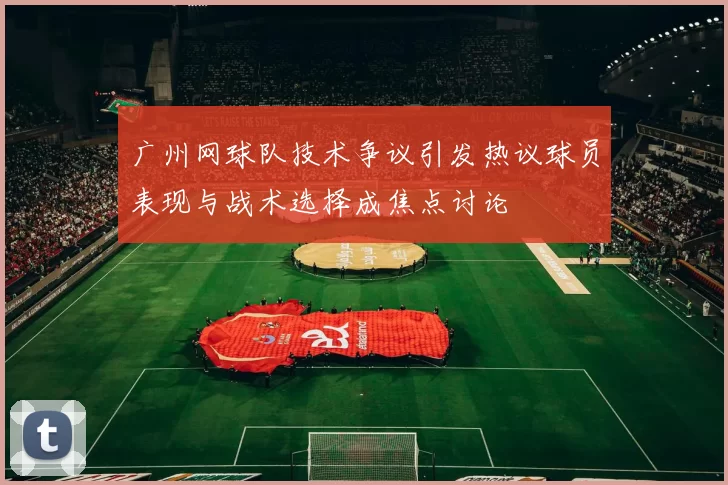 广州网球队技术争议引发热议球员表现与战术选择成焦点讨论