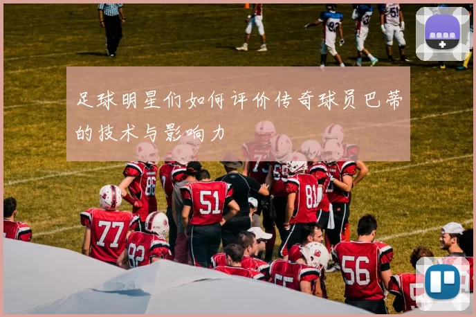 足球明星们如何评价传奇球员巴蒂的技术与影响力