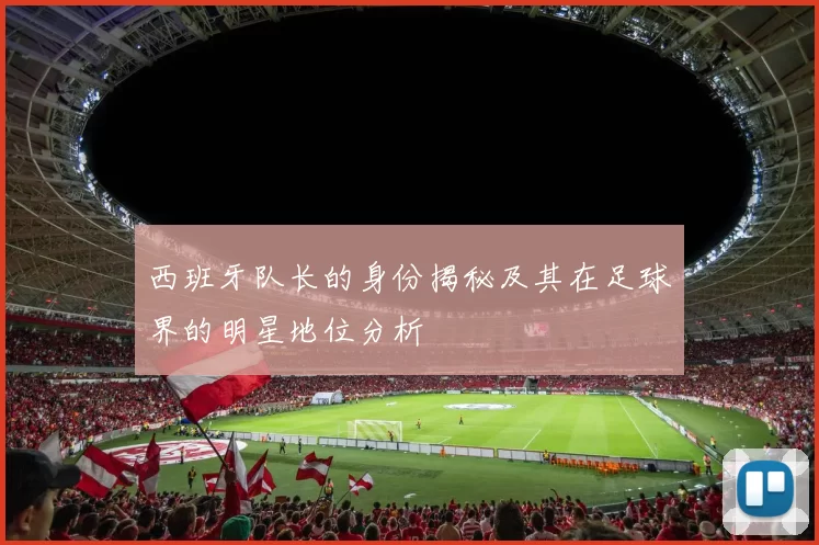 西班牙队长的身份揭秘及其在足球界的明星地位分析