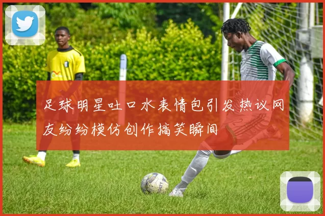 足球明星吐口水表情包引发热议网友纷纷模仿创作搞笑瞬间