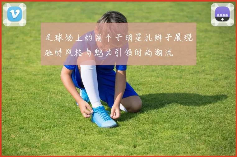 足球场上的高个子明星扎辫子展现独特风格与魅力引领时尚潮流
