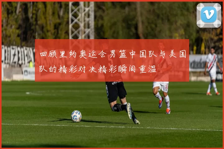 回顾里约奥运会男篮中国队与美国队的精彩对决精彩瞬间重温