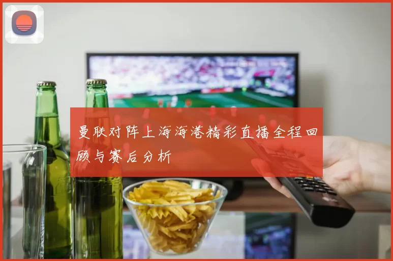 曼联对阵上海海港精彩直播全程回顾与赛后分析